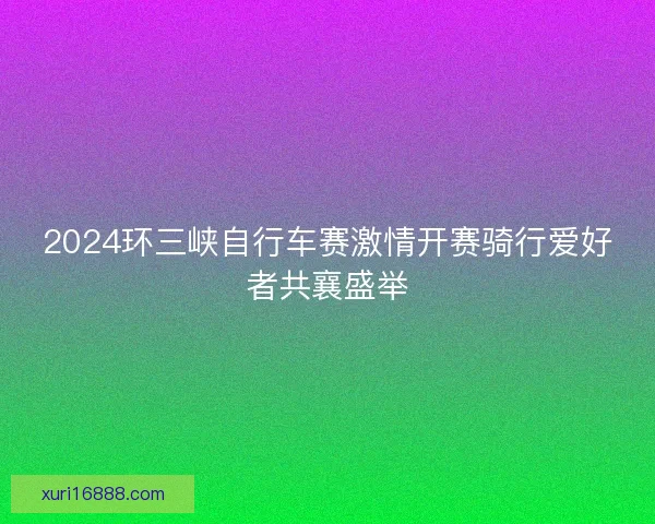 2024环三峡自行车赛激情开赛骑行爱好者共襄盛举 2024环三峡自行车赛激情开赛骑行爱好者共襄盛举