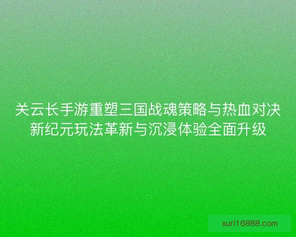 关云长手游重塑三国战魂策略与热血对决新纪元玩法革新与沉浸体验全面升级