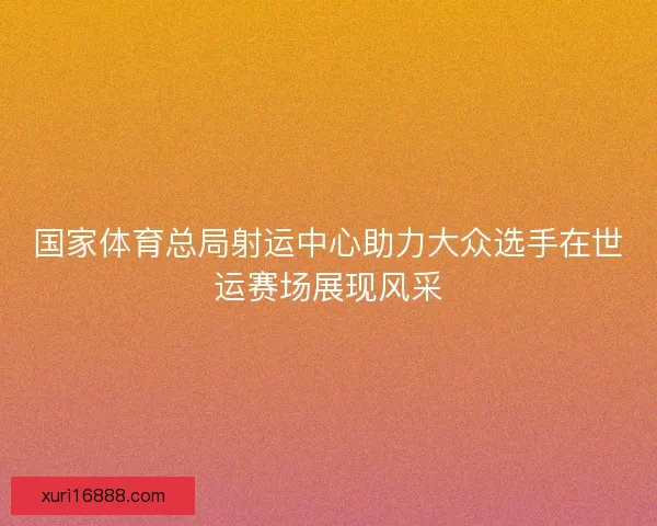 国家体育总局射运中心助力大众选手在世运赛场展现风采