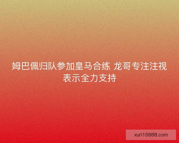 姆巴佩归队参加皇马合练 龙哥专注注视表示全力支持