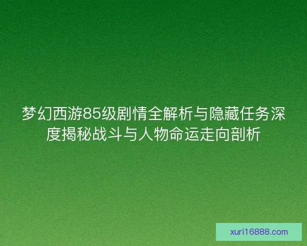 梦幻西游85级剧情全解析与隐藏任务深度揭秘战斗与人物命运走向剖析