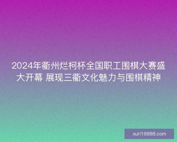 2024年衢州烂柯杯全国职工围棋大赛盛大开幕 展现三衢文化魅力与围棋精神
