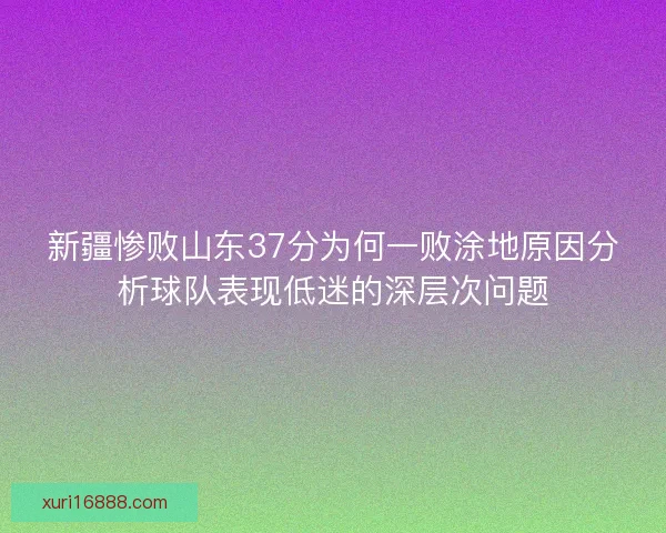 新疆惨败山东37分为何一败涂地原因分析球队表现低迷的深层次问题