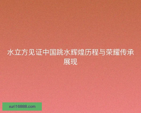 水立方见证中国跳水辉煌历程与荣耀传承展现
