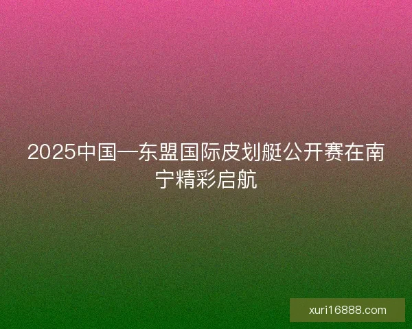2025中国—东盟国际皮划艇公开赛在南宁精彩启航