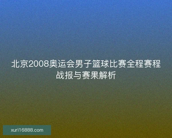 北京2008奥运会男子篮球比赛全程赛程战报与赛果解析