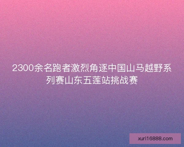 2300余名跑者激烈角逐中国山马越野系列赛山东五莲站挑战赛