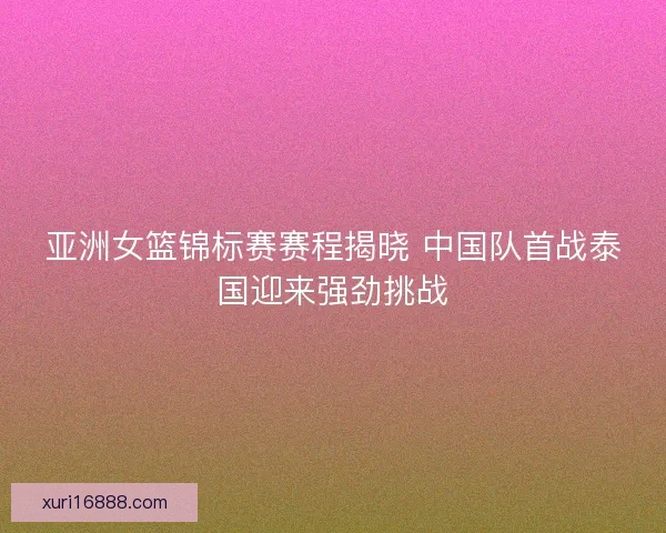 亚洲女篮锦标赛赛程揭晓 中国队首战泰国迎来强劲挑战