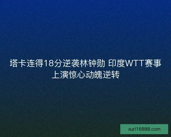 塔卡连得18分逆袭林钟勋 印度WTT赛事上演惊心动魄逆转