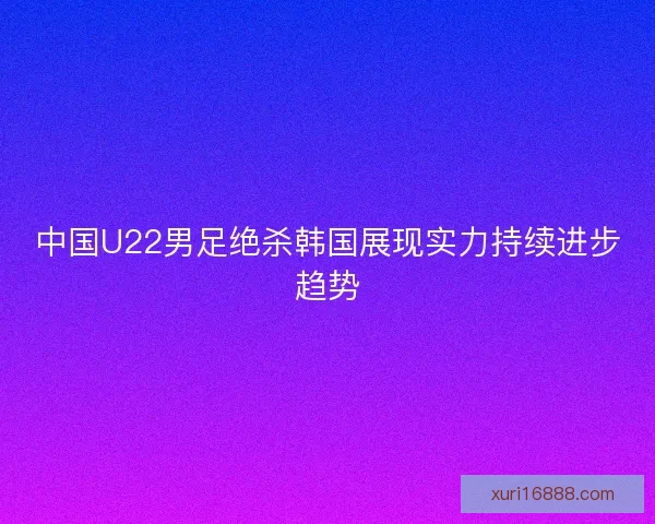 中国U22男足绝杀韩国展现实力持续进步趋势
