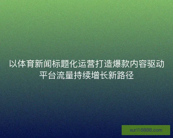 以体育新闻标题化运营打造爆款内容驱动平台流量持续增长新路径 以体育新闻标题化运营打造爆款内容驱动平台流量持续增长新路径