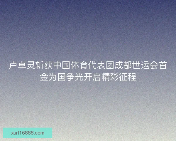 卢卓灵斩获中国体育代表团成都世运会首金为国争光开启精彩征程