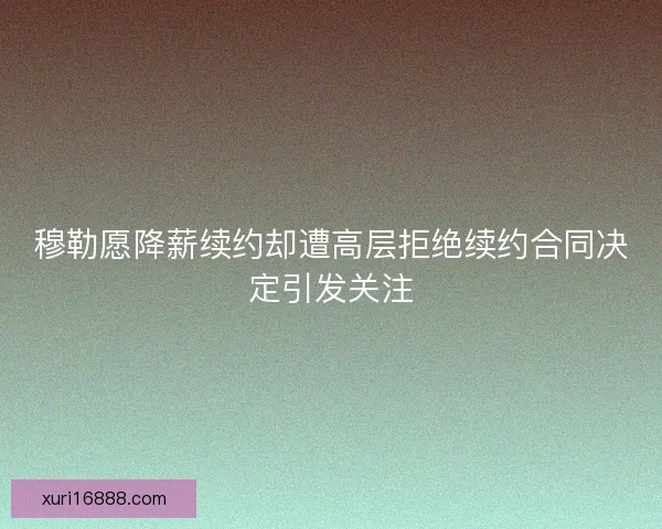 穆勒愿降薪续约却遭高层拒绝续约合同决定引发关注