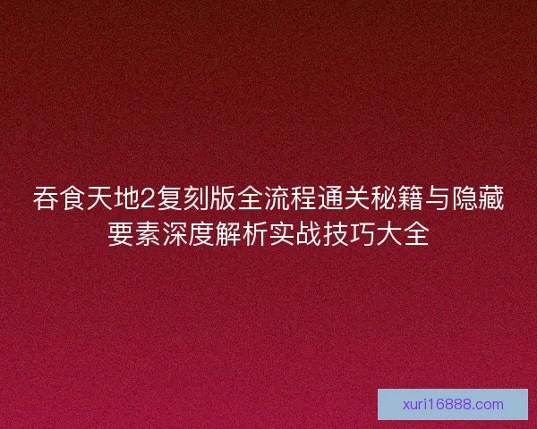 吞食天地2复刻版全流程通关秘籍与隐藏要素深度解析实战技巧大全