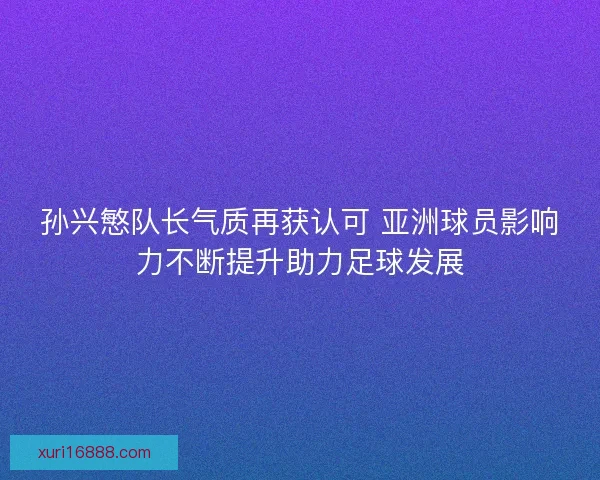 孙兴慜队长气质再获认可 亚洲球员影响力不断提升助力足球发展