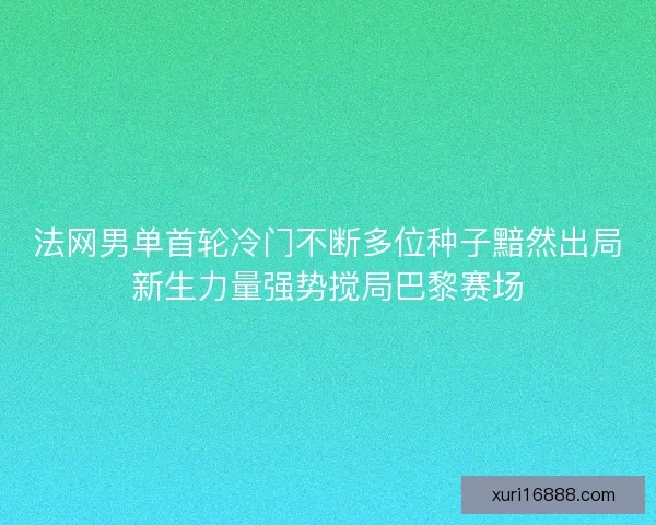 法网男单首轮冷门不断多位种子黯然出局新生力量强势搅局巴黎赛场