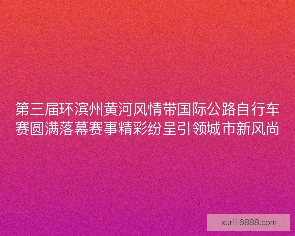 第三届环滨州黄河风情带国际公路自行车赛圆满落幕赛事精彩纷呈引领城市新风尚