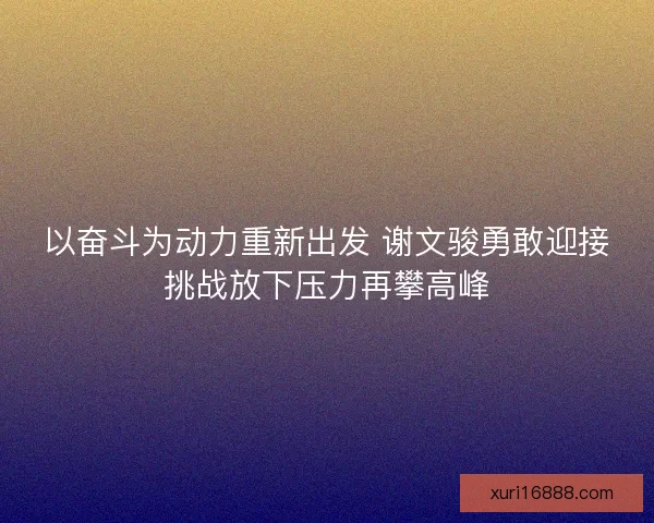 以奋斗为动力重新出发 谢文骏勇敢迎接挑战放下压力再攀高峰
