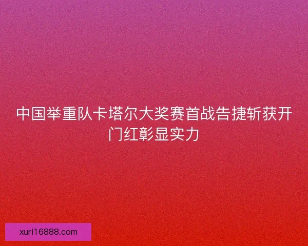 中国举重队卡塔尔大奖赛首战告捷斩获开门红彰显实力
