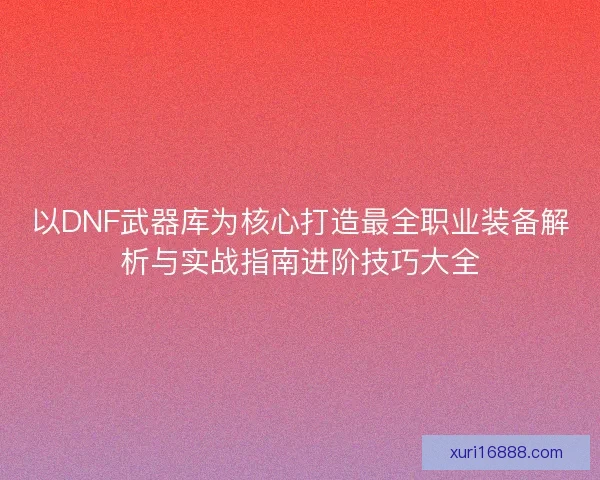 以DNF武器库为核心打造最全职业装备解析与实战指南进阶技巧大全
