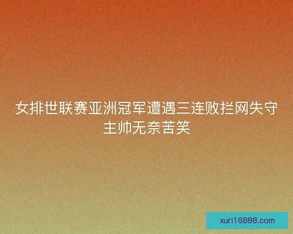 女排世联赛亚洲冠军遭遇三连败拦网失守主帅无奈苦笑