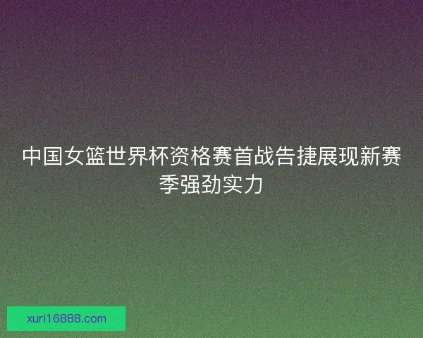 中国女篮世界杯资格赛首战告捷展现新赛季强劲实力