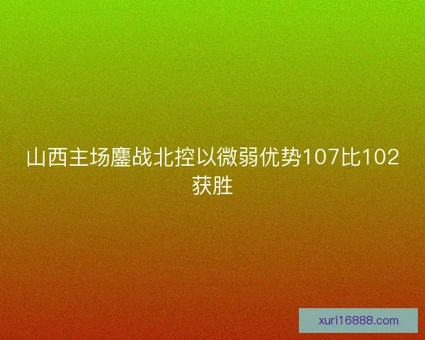 山西主场鏖战北控以微弱优势107比102获胜