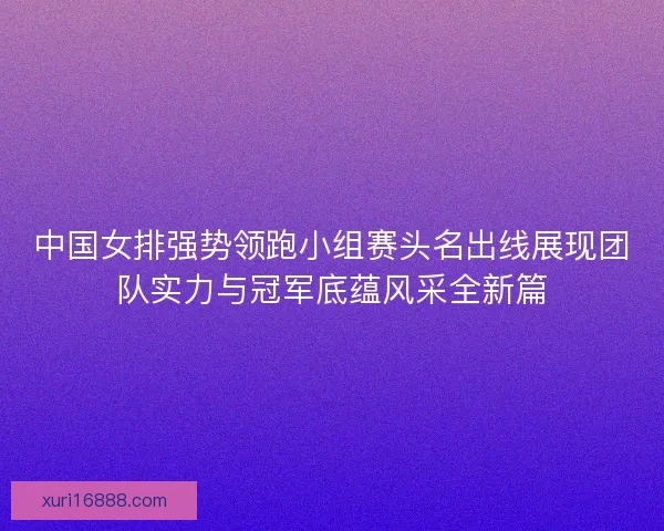中国女排强势领跑小组赛头名出线展现团队实力与冠军底蕴风采全新篇