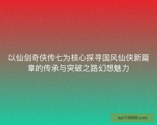 以仙剑奇侠传七为核心探寻国风仙侠新篇章的传承与突破之路幻想魅力