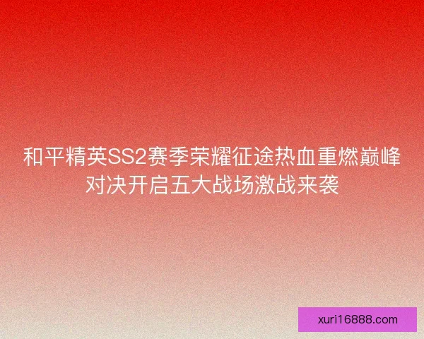 和平精英SS2赛季荣耀征途热血重燃巅峰对决开启五大战场激战来袭